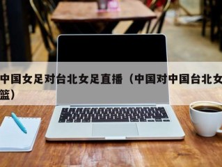 中国女足对台北女足直播（中国对中国台北女篮）