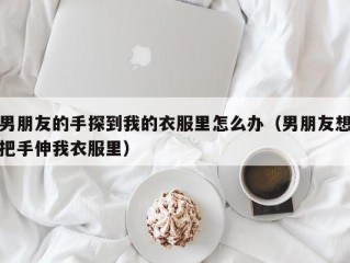 男朋友的手探到我的衣服里怎么办（男朋友想把手伸我衣服里）