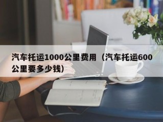 汽车托运1000公里费用（汽车托运600公里要多少钱）