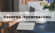 平价抗皱护肤品（平价抗皱护肤品十大排名）