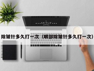 除皱针多久打一次（眼部除皱针多久打一次）