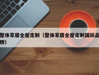 整体家居全屋定制（整体家居全屋定制国际品牌）