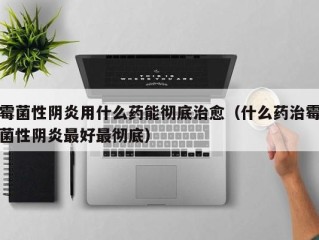 霉菌性阴炎用什么药能彻底治愈（什么药治霉菌性阴炎最好最彻底）