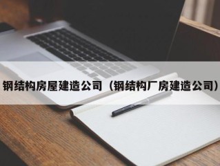钢结构房屋建造公司（钢结构厂房建造公司）