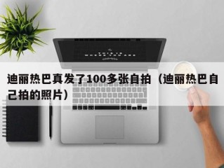 迪丽热巴真发了100多张自拍（迪丽热巴自己拍的照片）