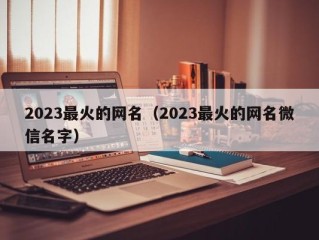 2023最火的网名（2023最火的网名微信名字）