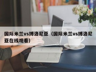 国际米兰vs博洛尼亚（国际米兰vs博洛尼亚在线观看）