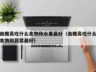 血糖高吃什么食物和水果最好（血糖高吃什么食物和蔬菜最好）
