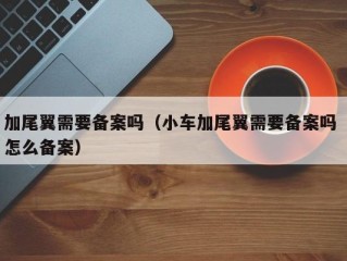 加尾翼需要备案吗（小车加尾翼需要备案吗 怎么备案）