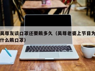 吴尊友谈口罩还要戴多久（吴尊老婆上节目为什么戴口罩）