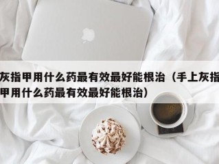 灰指甲用什么药最有效最好能根治（手上灰指甲用什么药最有效最好能根治）