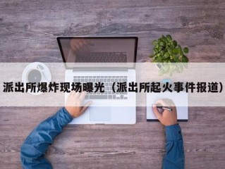 派出所爆炸现场曝光（派出所起火事件报道）