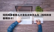 妈妈和青春期儿子发生冲突怎么办（妈妈和青春期孩子）