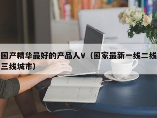 国产精华最好的产品人V（国家最新一线二线三线城市）