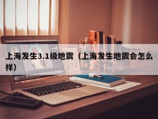 上海发生3.1级地震（上海发生地震会怎么样）