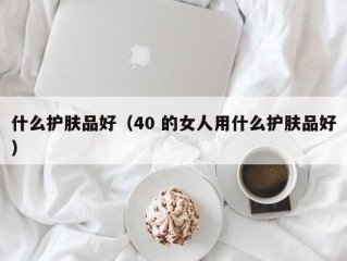 什么护肤品好（40 的女人用什么护肤品好）