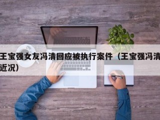 王宝强女友冯清回应被执行案件（王宝强冯清近况）