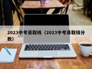 2023中考录取线（2023中考录取线分数）