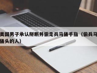 美国男子承认掰断并偷走兵马俑手指（偷兵马俑头的人）