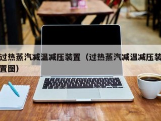 过热蒸汽减温减压装置（过热蒸汽减温减压装置图）