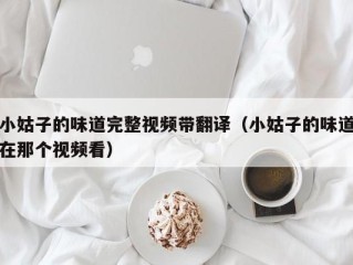 小姑子的味道完整视频带翻译（小姑子的味道在那个视频看）