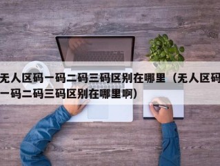 无人区码一码二码三码区别在哪里（无人区码一码二码三码区别在哪里啊）