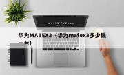 华为MATEX3（华为matex3多少钱一台）