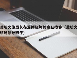 潍坊文旅局长在淄博烧烤摊疯狂揽客（潍坊文旅局领导班子）