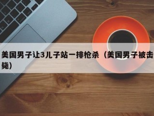 美国男子让3儿子站一排枪杀（美国男子被击毙）
