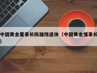 中国黄金董事长陈雄伟退休（中国黄金懂事长）