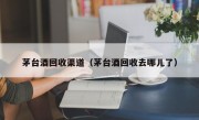 茅台酒回收渠道（茅台酒回收去哪儿了）