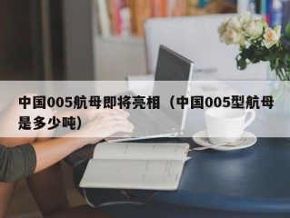 中国005航母即将亮相（中国005型航母是多少吨）