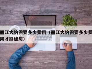 丽江大约需要多少费用（丽江大约需要多少费用才能建房）