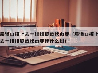 尿道口摸上去一排排锯齿状肉芽（尿道口摸上去一排排锯齿状肉芽挂什么科）