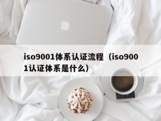 iso9001体系认证流程（iso9001认证体系是什么）