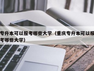 专升本可以报考哪些大学（重庆专升本可以报考哪些大学）