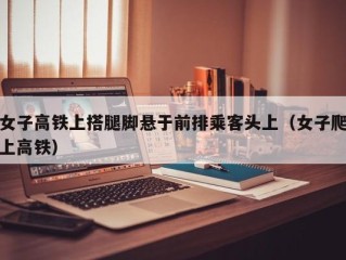 女子高铁上搭腿脚悬于前排乘客头上（女子爬上高铁）