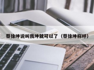蔡徐坤说叫我坤就可以了（蔡徐坤称呼）