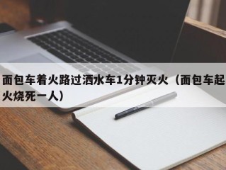 面包车着火路过洒水车1分钟灭火（面包车起火烧死一人）