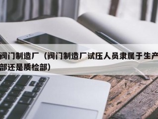 阀门制造厂（阀门制造厂试压人员隶属于生产部还是质检部）
