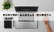 老公找个男的一起玩我怎么办（老公要找个人一起玩我）
