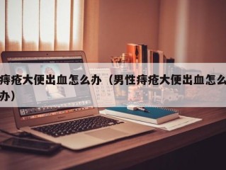 痔疮大便出血怎么办（男性痔疮大便出血怎么办）