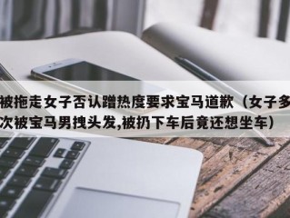 被拖走女子否认蹭热度要求宝马道歉（女子多次被宝马男拽头发,被扔下车后竟还想坐车）