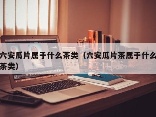 六安瓜片属于什么茶类（六安瓜片茶属于什么茶类）
