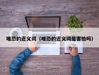 唯恐的近义词（唯恐的近义词是害怕吗）