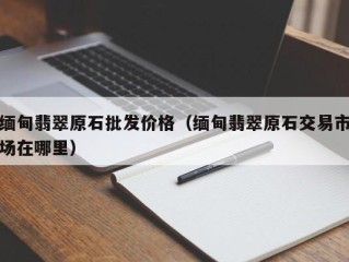 缅甸翡翠原石批发价格（缅甸翡翠原石交易市场在哪里）