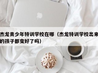 杰龙青少年特训学校在哪（杰龙特训学校出来的孩子都变好了吗）