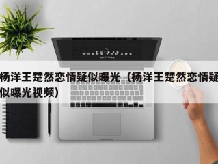 杨洋王楚然恋情疑似曝光（杨洋王楚然恋情疑似曝光视频）