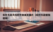 农村大叔大妈野外做美食图片（农村大叔做饭视频）
