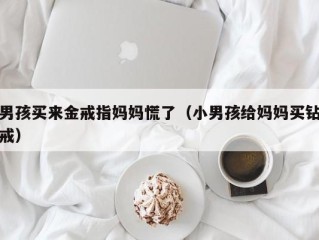 男孩买来金戒指妈妈慌了（小男孩给妈妈买钻戒）